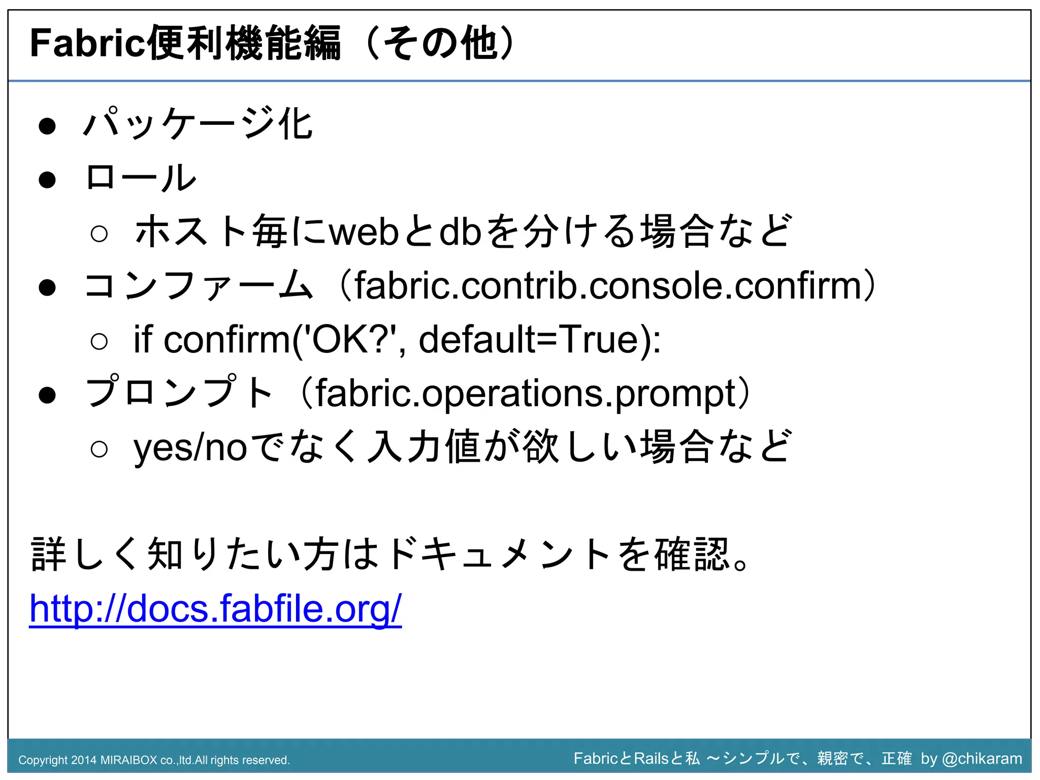 Fabric便利機能編（その他） 
○ ホスト毎にwebとdbを分ける場合など 
● コンファーム（fabric.contrib.console.confirm） 
○ if confirm('OK?', default=True): 
● プロンプト（fabric.operations.z 
prompt） 
● パッケージ化 
● ロール 
○ yes/noでなく入力値が欲しい場合など 
詳しく知りたい方はドキュメントを確認。 
http://docs.fabfile.org/ 
Copyright 2014 MIRAIBOX co.,ltd.All rights reserved. FabricとRailsと私〜シンプルで、親密で、正確by @chikaram 
 