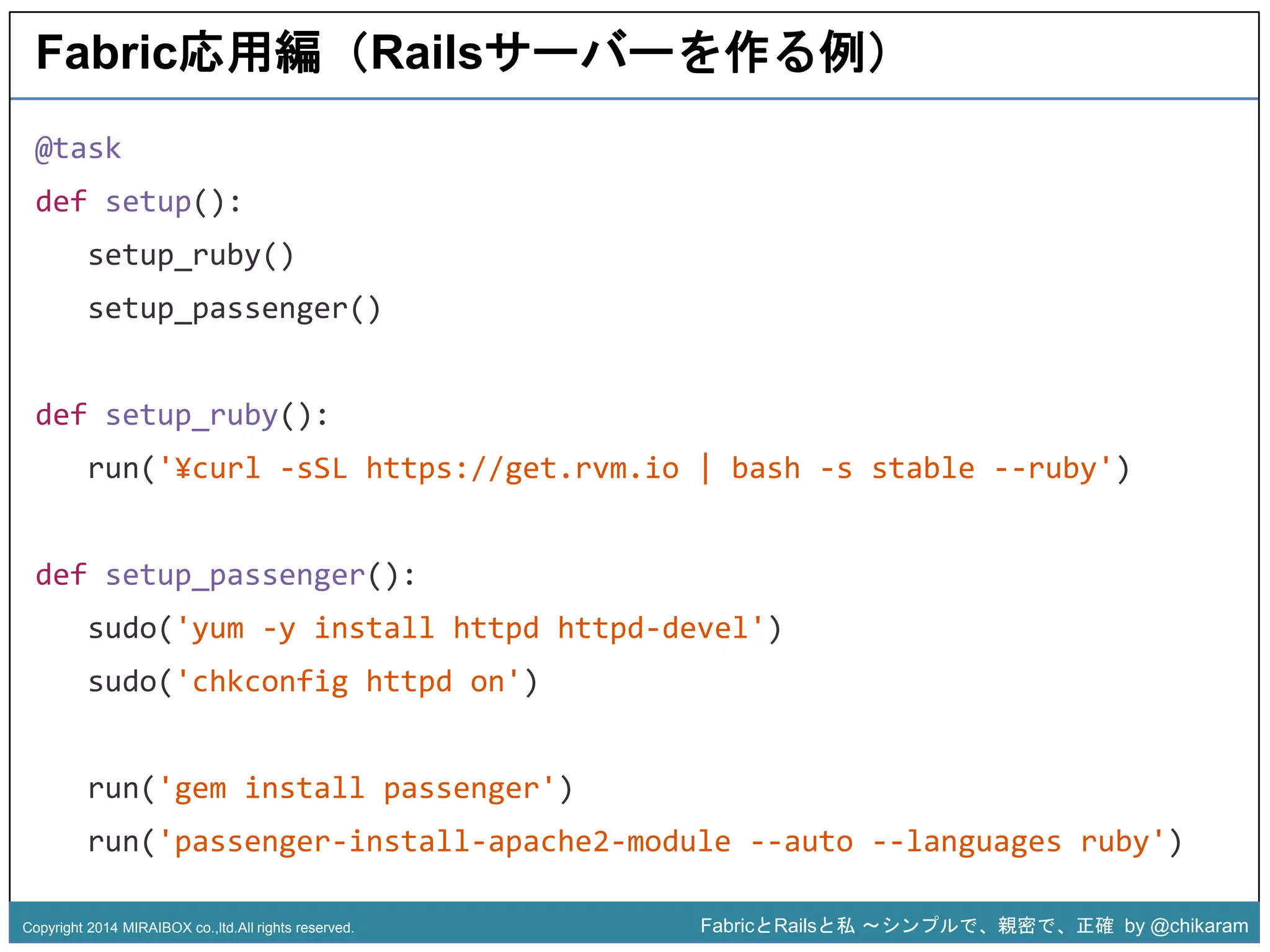 Fabric応用編（Railsサーバーを作る例） 
run('¥curl -sSL https://get.rvm.io | bash -s stable --ruby') 
z 
@task 
def setup(): 
setup_ruby() 
setup_passenger() 
def setup_ruby(): 
def setup_passenger(): 
sudo('yum -y install httpd httpd-devel') 
sudo('chkconfig httpd on') 
run('gem install passenger') 
run('passenger-install-apache2-module --auto --languages ruby') 
Copyright 2014 MIRAIBOX co.,ltd.All rights reserved. FabricとRailsと私〜シンプルで、親密で、正確by @chikaram 
 