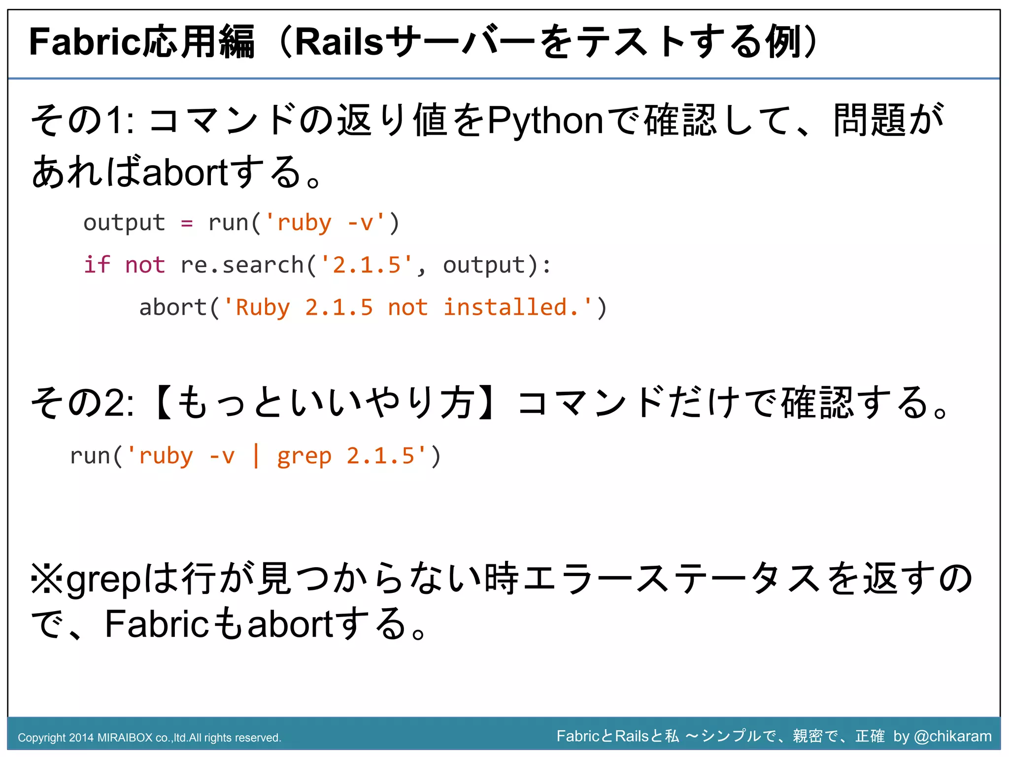 Fabric応用編（Railsサーバーをテストする例） 
その1: コマンドの返り値をPythonで確認して、問題が 
あればabortする。 
output = run('ruby -v') 
if not re.search('2.1.5', output): 
abort('Ruby 2.1.5 not installed.') 
z 
その2:【もっといいやり方】コマンドだけで確認する。 
run('ruby -v | grep 2.1.5') 
※grepは行が見つからない時エラーステータスを返すの 
で、Fabricもabortする。 
Copyright 2014 MIRAIBOX co.,ltd.All rights reserved. FabricとRailsと私〜シンプルで、親密で、正確by @chikaram 
 