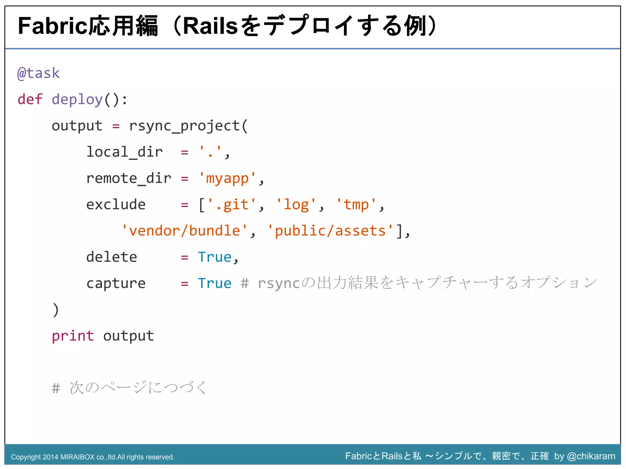 Fabric応用編（Railsをデプロイする例） 
local_dir = '.', 
remote_dir = 'myapp', 
exclude = ['.git', 'log', 'tmp', 
'vendor/bundle', 'public/assets'], 
z 
@task 
def deploy(): 
output = rsync_project( 
delete = True, 
capture = True # rsyncの出力結果をキャプチャーするオプション 
) 
print output 
# 次のページにつづく 
Copyright 2014 MIRAIBOX co.,ltd.All rights reserved. FabricとRailsと私〜シンプルで、親密で、正確by @chikaram 
 