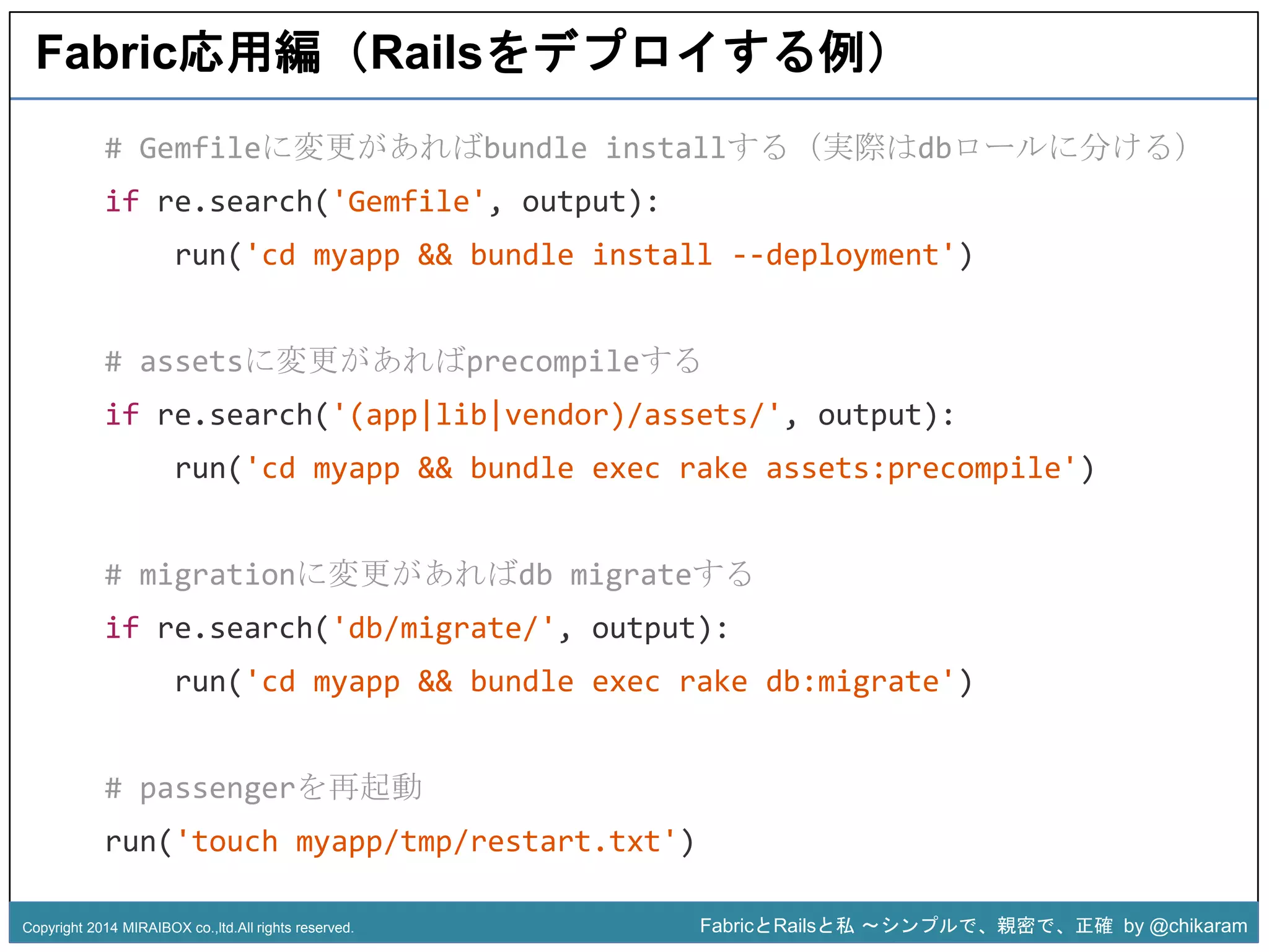 Fabric応用編（Railsをデプロイする例） 
# Gemfileに変更があればbundle installする（実際はdbロールに分ける） 
if re.search('Gemfile', output): 
run('cd myapp && bundle install --deployment') 
# assetsに変更があればprecompileする 
if re.search('(app|lib|vendor)/assets/', output): 
run('cd myapp && bundle exec rake assets:precompile') 
z 
# migrationに変更があればdb migrateする 
if re.search('db/migrate/', output): 
run('cd myapp && bundle exec rake db:migrate') 
# passengerを再起動 
run('touch myapp/tmp/restart.txt') 
Copyright 2014 MIRAIBOX co.,ltd.All rights reserved. FabricとRailsと私〜シンプルで、親密で、正確by @chikaram 
 