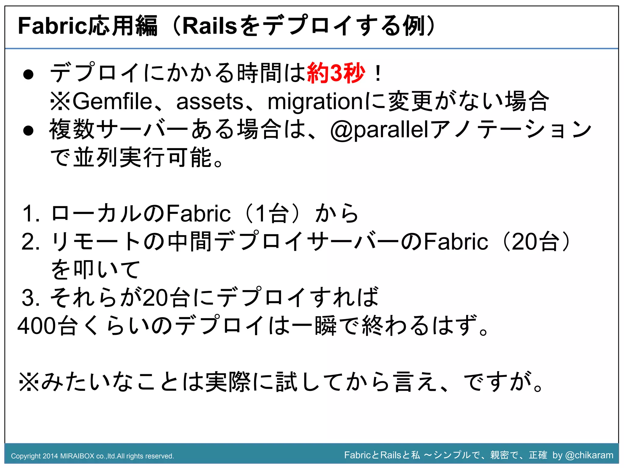 Fabric応用編（Railsをデプロイする例） 
● デプロイにかかる時間は約3秒！ 
※Gemfile、assets、migrationに変更がない場合 
● 複数サーバーある場合は、@parallelアノテーション 
1. ローカルのFabric（1台）から 
2. リモートの中間デプロイサz 
ーバーのFabric（20台） 
で並列実行可能。 
を叩いて 
3. それらが20台にデプロイすれば 
400台くらいのデプロイは一瞬で終わるはず。 
※みたいなことは実際に試してから言え、ですが。 
Copyright 2014 MIRAIBOX co.,ltd.All rights reserved. FabricとRailsと私〜シンプルで、親密で、正確by @chikaram 
 
