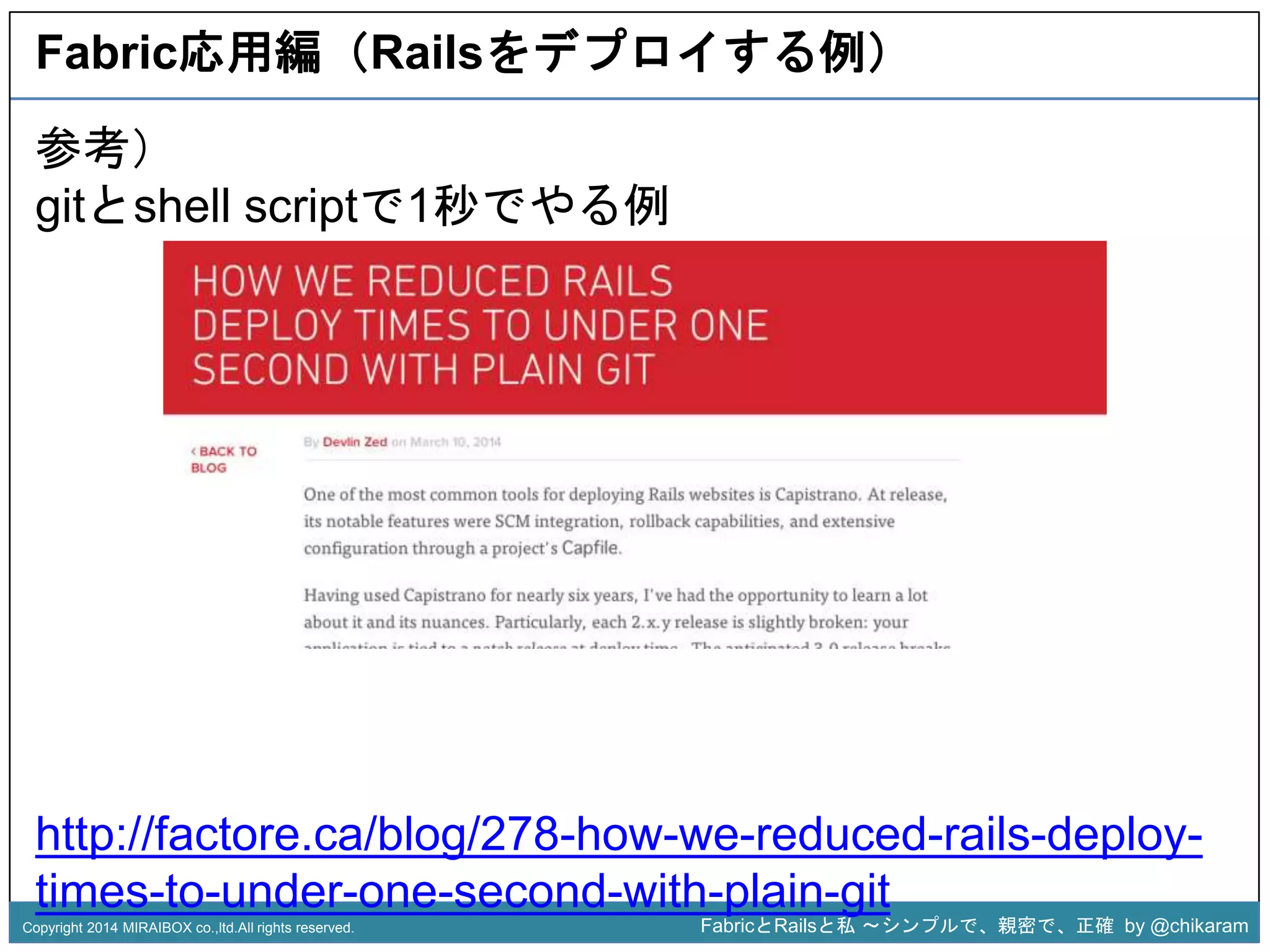 Fabric応用編（Railsをデプロイする例） 
参考） 
gitとshell scriptで1秒でやる例 
z 
http://factore.ca/blog/278-how-we-reduced-rails-deploy-times- 
to-under-one-second-with-plain-git 
Copyright 2014 MIRAIBOX co.,ltd.All rights reserved. FabricとRailsと私〜シンプルで、親密で、正確by @chikaram 
 