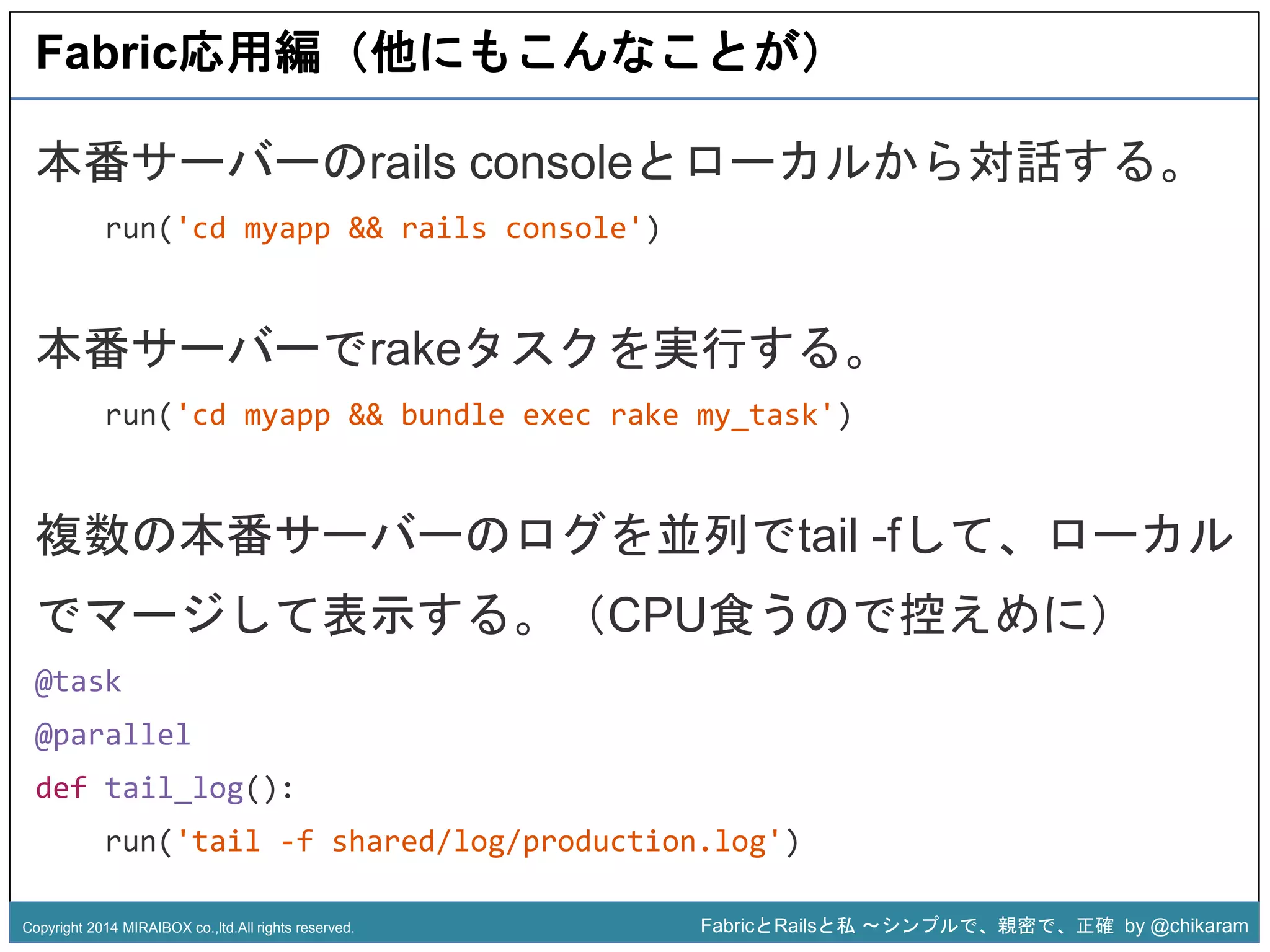 Fabric応用編（他にもこんなことが） 
本番サーバーのrails consoleとローカルから対話する。 
run('cd myapp && rails console') 
本番サーバーでrakeタスクを実行する。 
run('cd myapp && bundle exec rake my_task') 
z 
複数の本番サーバーのログを並列でtail -fして、ローカル 
でマージして表示する。（CPU食うので控えめに） 
@task 
@parallel 
def tail_log(): 
run('tail -f shared/log/production.log') 
Copyright 2014 MIRAIBOX co.,ltd.All rights reserved. FabricとRailsと私〜シンプルで、親密で、正確by @chikaram 
 