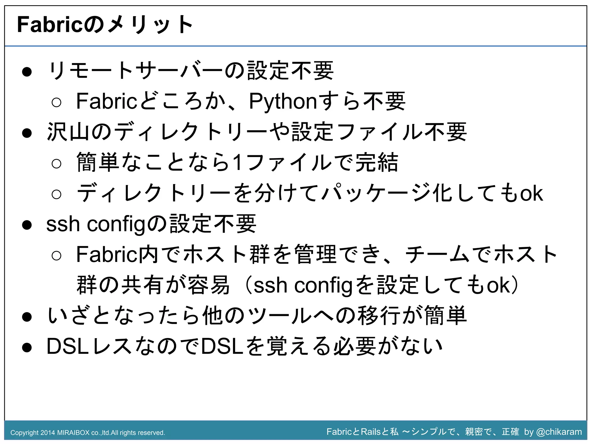 Fabricのメリット 
● リモートサーバーの設定不要 
○ Fabricどころか、Pythonすら不要 
● 沢山のディレクトリーや設定ファイル不要 
○ 簡単なことなら1ファイルで完結 
○ ディレクトリーを分けてパッケージ化してもok 
z 
● ssh configの設定不要 
○ Fabric内でホスト群を管理でき、チームでホスト 
群の共有が容易（ssh configを設定してもok） 
● いざとなったら他のツールへの移行が簡単 
● DSLレスなのでDSLを覚える必要がない 
Copyright 2014 MIRAIBOX co.,ltd.All rights reserved. FabricとRailsと私〜シンプルで、親密で、正確by @chikaram 
 