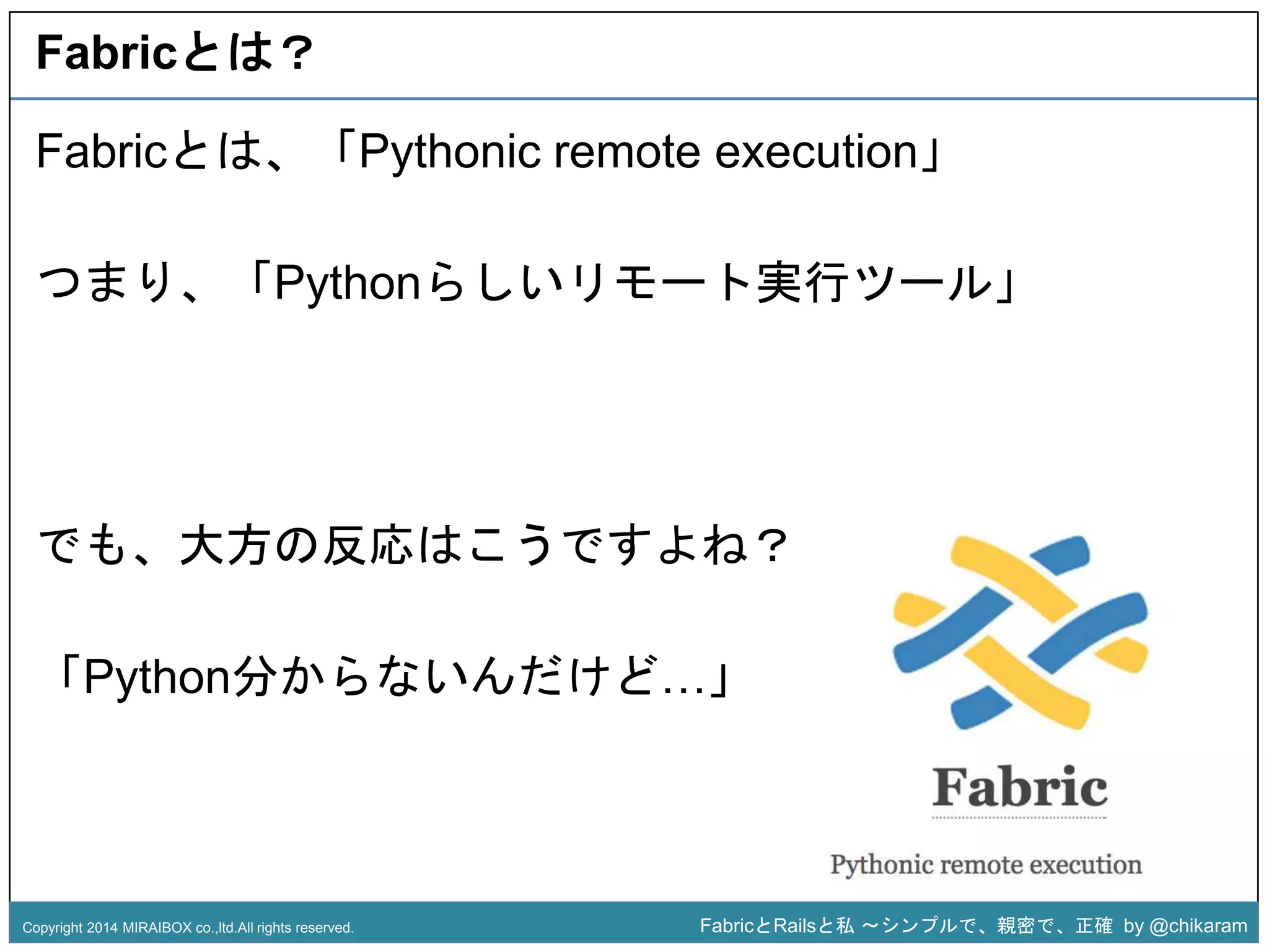 Fabricとは？ 
Fabricとは、「Pythonic remote execution」 
つまり、「Pythonらしいリモート実行ツール」 
z 
でも、大方の反応はこうですよね？ 
「Python分からないんだけど…」 
Copyright 2014 MIRAIBOX co.,ltd.All rights reserved. FabricとRailsと私〜シンプルで、親密で、正確by @chikaram 
 