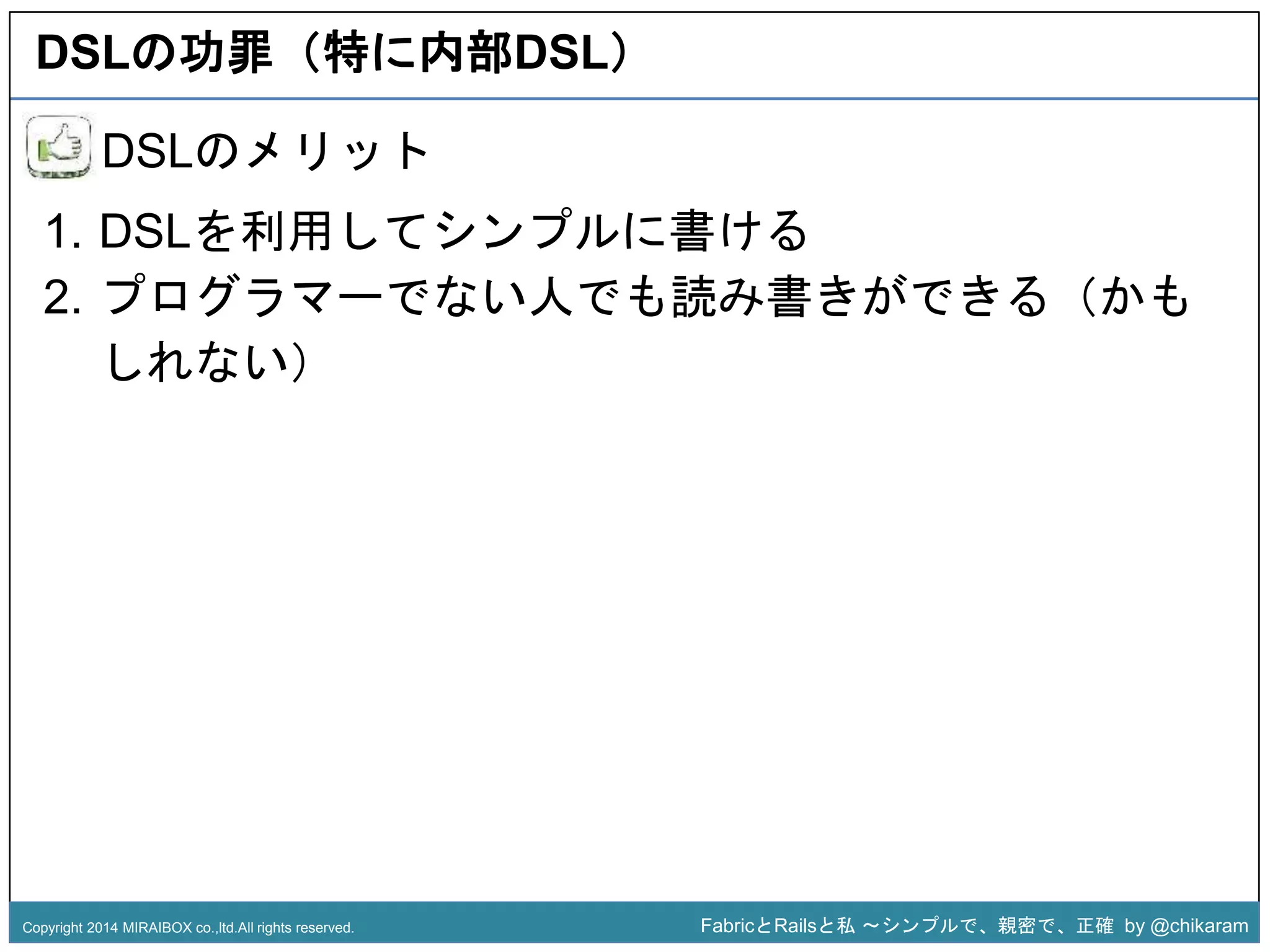 DSLの功罪（特に内部DSL） 
1. DSLを利用してシンプルに書ける 
2. プログラマーでない人でも読み書きができる（かも 
z 
DSLのメリット 
しれない） 
Copyright 2014 MIRAIBOX co.,ltd.All rights reserved. FabricとRailsと私〜シンプルで、親密で、正確by @chikaram 
 