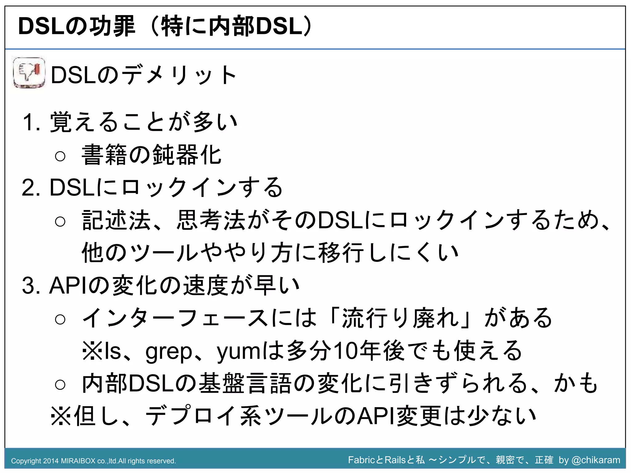 DSLの功罪（特に内部DSL） 
○ 記述法、思考法がそのDSLにロックインするため、 
z 
DSLのデメリット 
1. 覚えることが多い 
○ 書籍の鈍器化 
2. DSLにロックインする 
他のツールややり方に移行しにくい 
3. APIの変化の速度が早い 
○ インターフェースには「流行り廃れ」がある 
※ls、grep、yumは多分10年後でも使える 
○ 内部DSLの基盤言語の変化に引きずられる、かも 
※但し、デプロイ系ツールのAPI変更は少ない 
Copyright 2014 MIRAIBOX co.,ltd.All rights reserved. FabricとRailsと私〜シンプルで、親密で、正確by @chikaram 
 