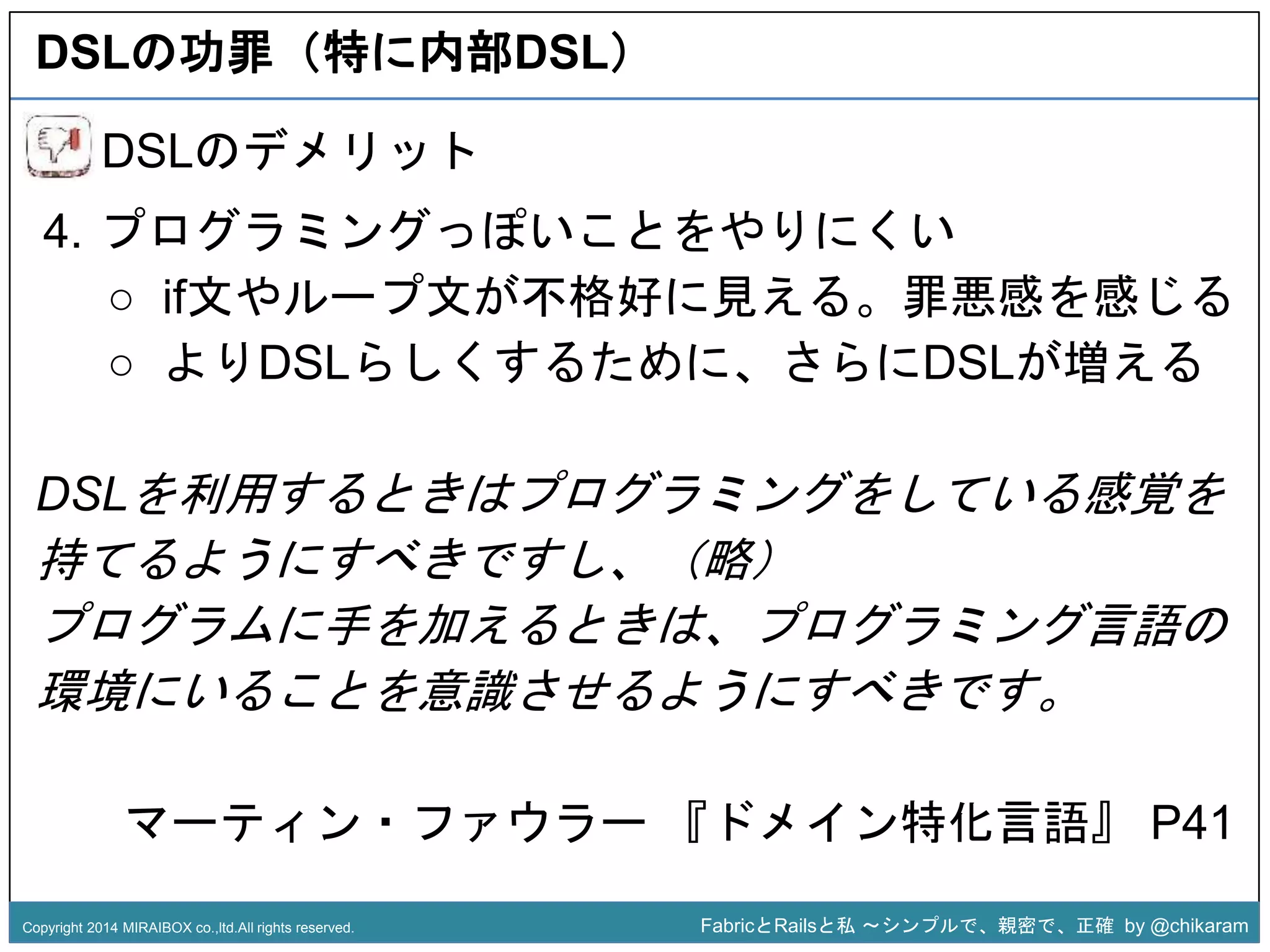 DSLの功罪（特に内部DSL） 
4. プログラミングっぽいことをやりにくい 
○ if文やループ文が不格好に見える。罪悪感を感じる 
○ よりDSLらしくするために、さらにDSLが増える 
z 
DSLのデメリット 
DSLを利用するときはプログラミングをしている感覚を 
持てるようにすべきですし、（略） 
プログラムに手を加えるときは、プログラミング言語の 
環境にいることを意識させるようにすべきです。 
マーティン・ファウラー『ドメイン特化言語』P41 
Copyright 2014 MIRAIBOX co.,ltd.All rights reserved. FabricとRailsと私〜シンプルで、親密で、正確by @chikaram 
 