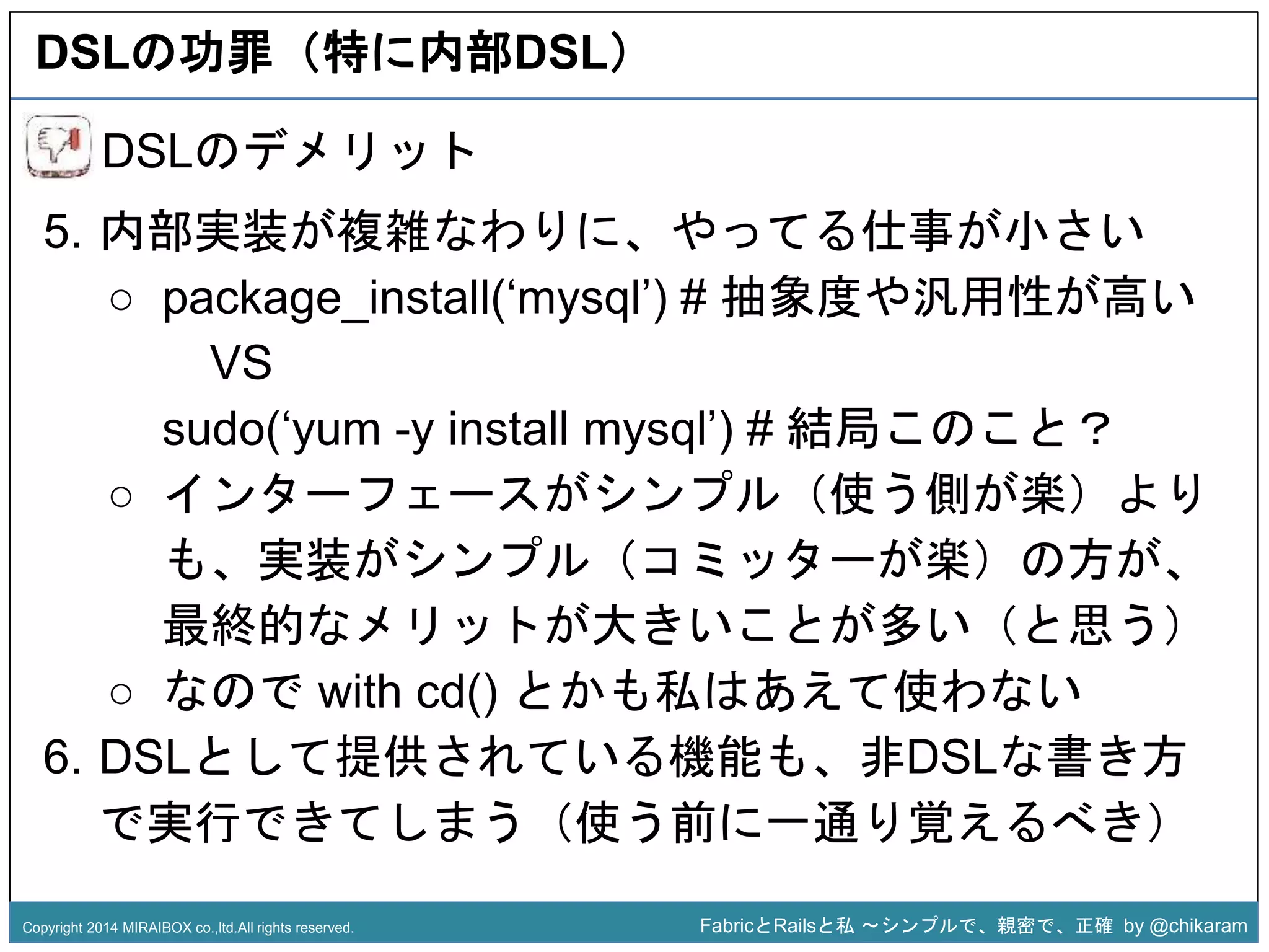 DSLの功罪（特に内部DSL） 
5. 内部実装が複雑なわりに、やってる仕事が小さい 
○ package_install(‘mysql’) # 抽象度や汎用性が高い 
sudo(‘yum -y install mysql’) # 結局このこと？ 
z 
DSLのデメリット 
VS 
○ インターフェースがシンプル（使う側が楽）より 
も、実装がシンプル（コミッターが楽）の方が、 
最終的なメリットが大きいことが多い（と思う） 
○ なのでwith cd() とかも私はあえて使わない 
6. DSLとして提供されている機能も、非DSLな書き方 
で実行できてしまう（使う前に一通り覚えるべき） 
Copyright 2014 MIRAIBOX co.,ltd.All rights reserved. FabricとRailsと私〜シンプルで、親密で、正確by @chikaram 
 