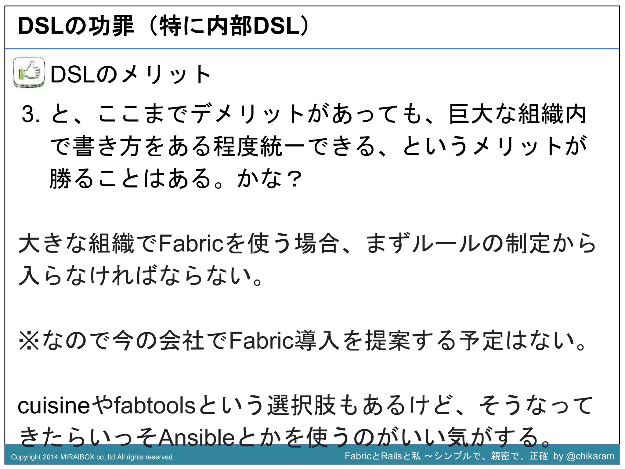 DSLの功罪（特に内部DSL） 
3. と、ここまでデメリットがあっても、巨大な組織内 
で書き方をある程度統一できる、というメリットが 
勝ることはある。かな？ 
z 
DSLのメリット 
大きな組織でFabricを使う場合、まずルールの制定から 
入らなければならない。 
※なので今の会社でFabric導入を提案する予定はない。 
cuisineやfabtoolsという選択肢もあるけど、そうなって 
きたらいっそAnsibleとかを使うのがいい気がする。 
Copyright 2014 MIRAIBOX co.,ltd.All rights reserved. FabricとRailsと私〜シンプルで、親密で、正確by @chikaram 
 
