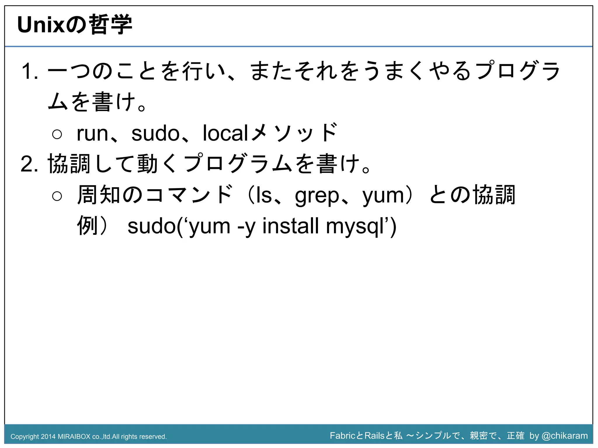 Unixの哲学 
1. 一つのことを行い、またそれをうまくやるプログラ 
ムを書け。 
○ run、sudo、localメソッド 
2. 協調して動くプログラムを書け。 
○ 周知のコマンド（ls、grep、yum）との協調 
例） sudo(‘yum -y install z 
mysql’) 
Copyright 2014 MIRAIBOX co.,ltd.All rights reserved. FabricとRailsと私〜シンプルで、親密で、正確by @chikaram 
 