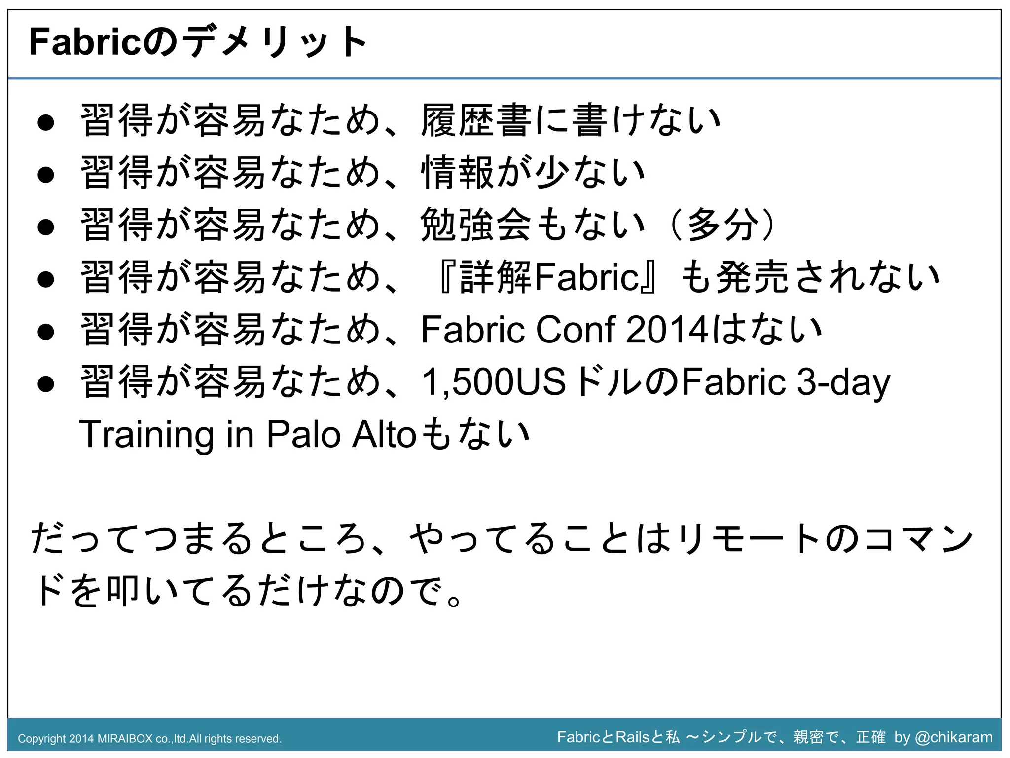 Fabricのデメリット 
● 習得が容易なため、履歴書に書けない 
● 習得が容易なため、情報が少ない 
● 習得が容易なため、勉強会もない（多分） 
● 習得が容易なため、『詳解Fabric』も発売されない 
● 習得が容易なため、Fabric Conf 2014はない 
● 習得が容易なため、1,500USz 
ドルのFabric 3-day 
Training in Palo Altoもない 
だってつまるところ、やってることはリモートのコマン 
ドを叩いてるだけなので。 
Copyright 2014 MIRAIBOX co.,ltd.All rights reserved. FabricとRailsと私〜シンプルで、親密で、正確by @chikaram 
 