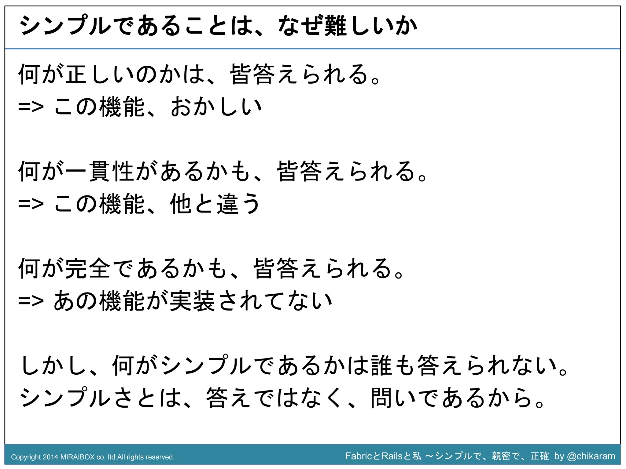 シンプルであることは、なぜ難しいか 
何が正しいのかは、皆答えられる。 
=> この機能、おかしい 
何が一貫性があるかも、皆答えられる。 
=> この機能、他と違う 
z 
何が完全であるかも、皆答えられる。 
=> あの機能が実装されてない 
しかし、何がシンプルであるかは誰も答えられない。 
シンプルさとは、答えではなく、問いであるから。 
Copyright 2014 MIRAIBOX co.,ltd.All rights reserved. FabricとRailsと私〜シンプルで、親密で、正確by @chikaram 
 