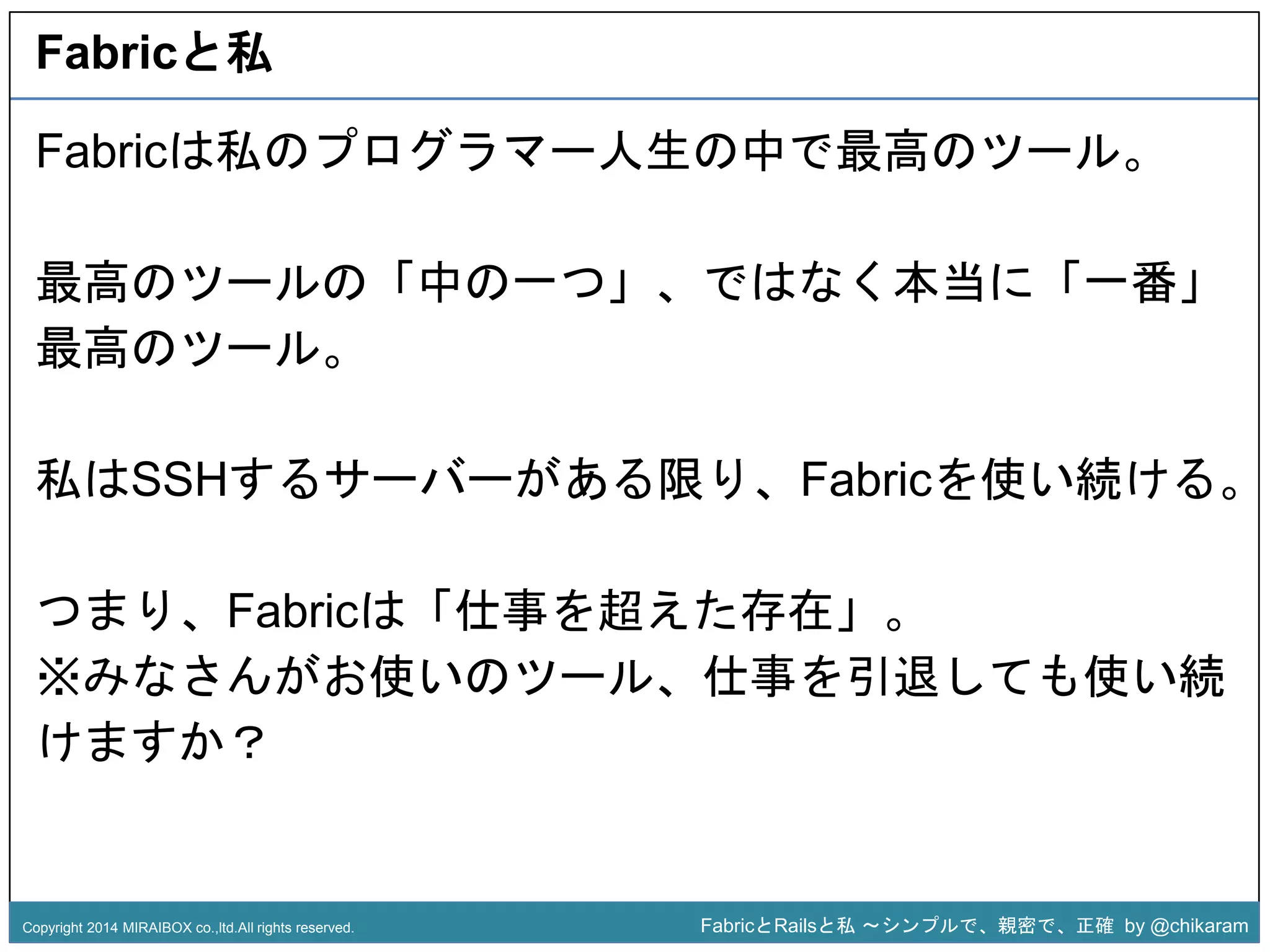 Fabricと私 
Fabricは私のプログラマー人生の中で最高のツール。 
最高のツールの「中の一つ」、ではなく本当に「一番」 
最高のツール。 
私はSSHするサーバーがあるz 
限り、Fabricを使い続ける。 
つまり、Fabricは「仕事を超えた存在」。 
※みなさんがお使いのツール、仕事を引退しても使い続 
けますか？ 
Copyright 2014 MIRAIBOX co.,ltd.All rights reserved. FabricとRailsと私〜シンプルで、親密で、正確by @chikaram 
 