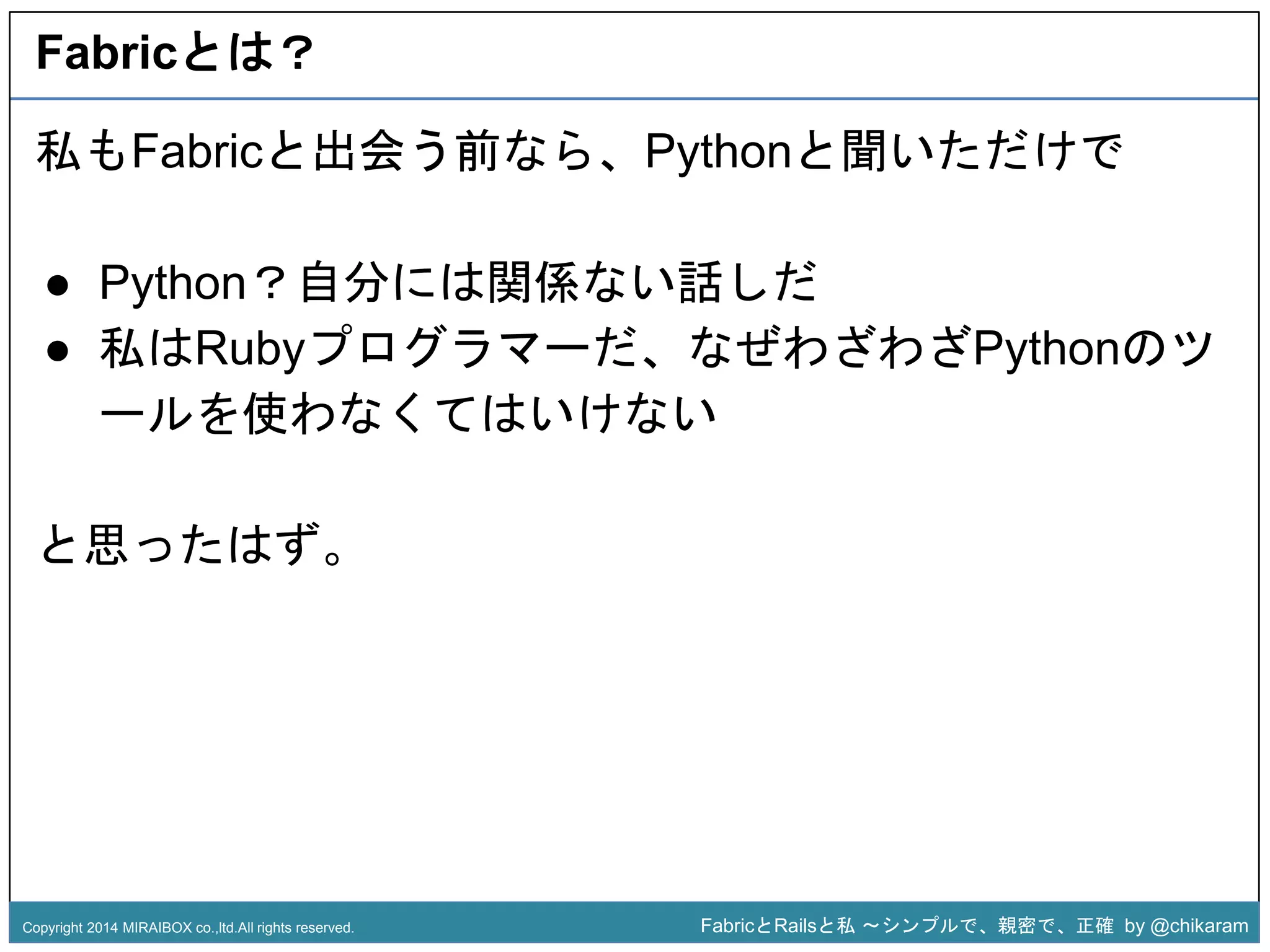 Fabricとは？ 
私もFabricと出会う前なら、Pythonと聞いただけで 
● Python？自分には関係ない話しだ 
● 私はRubyプログラマーだ、なぜわざわざPythonのツ 
ールを使わなくてはいけない 
z 
と思ったはず。 
Copyright 2014 MIRAIBOX co.,ltd.All rights reserved. FabricとRailsと私〜シンプルで、親密で、正確by @chikaram 
 
