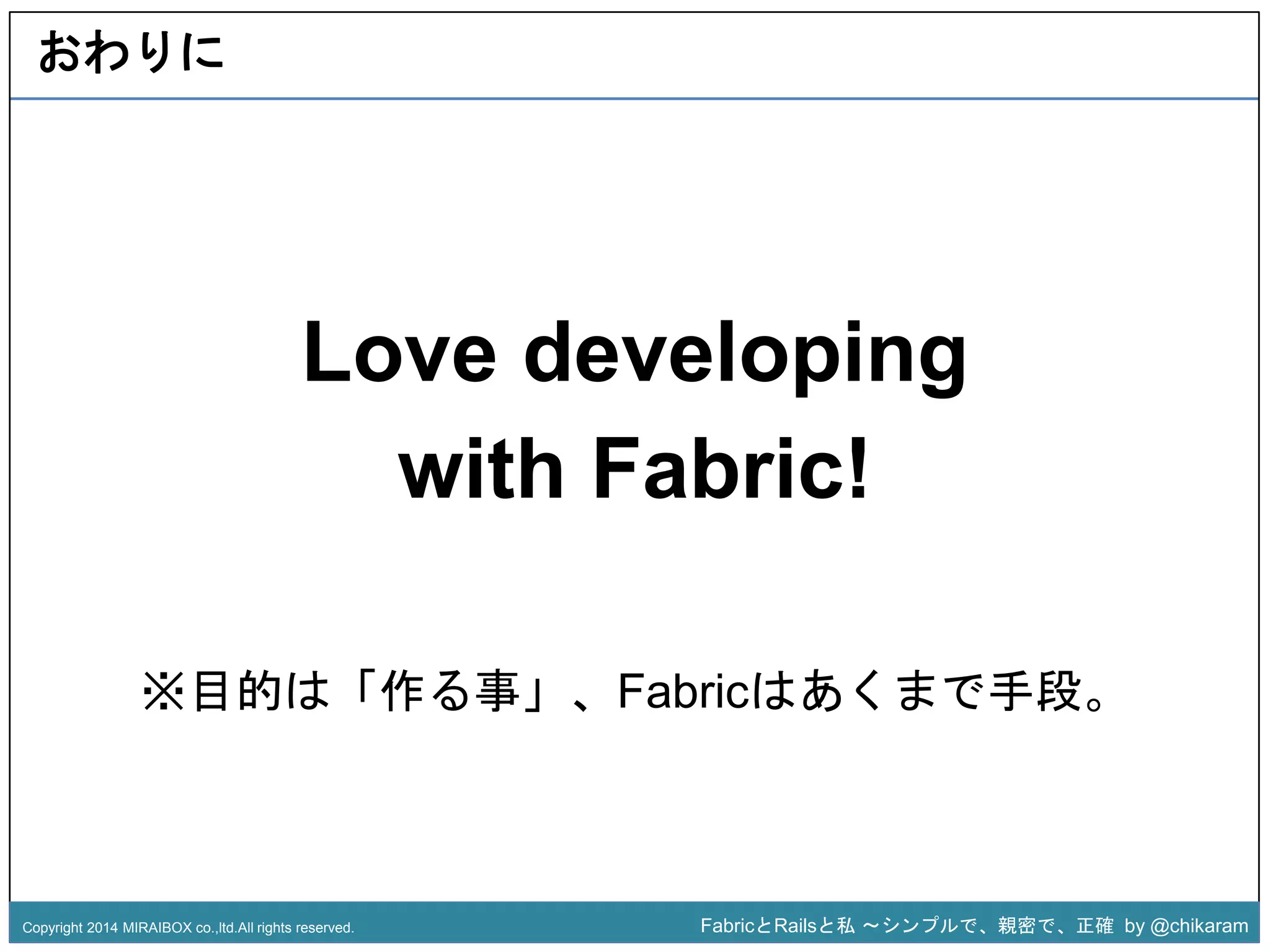 Love developing 
with Fabric! 
z 
おわりに 
※目的は「作る事」、Fabricはあくまで手段。 
Copyright 2014 MIRAIBOX co.,ltd.All rights reserved. FabricとRailsと私〜シンプルで、親密で、正確by @chikaram 
 