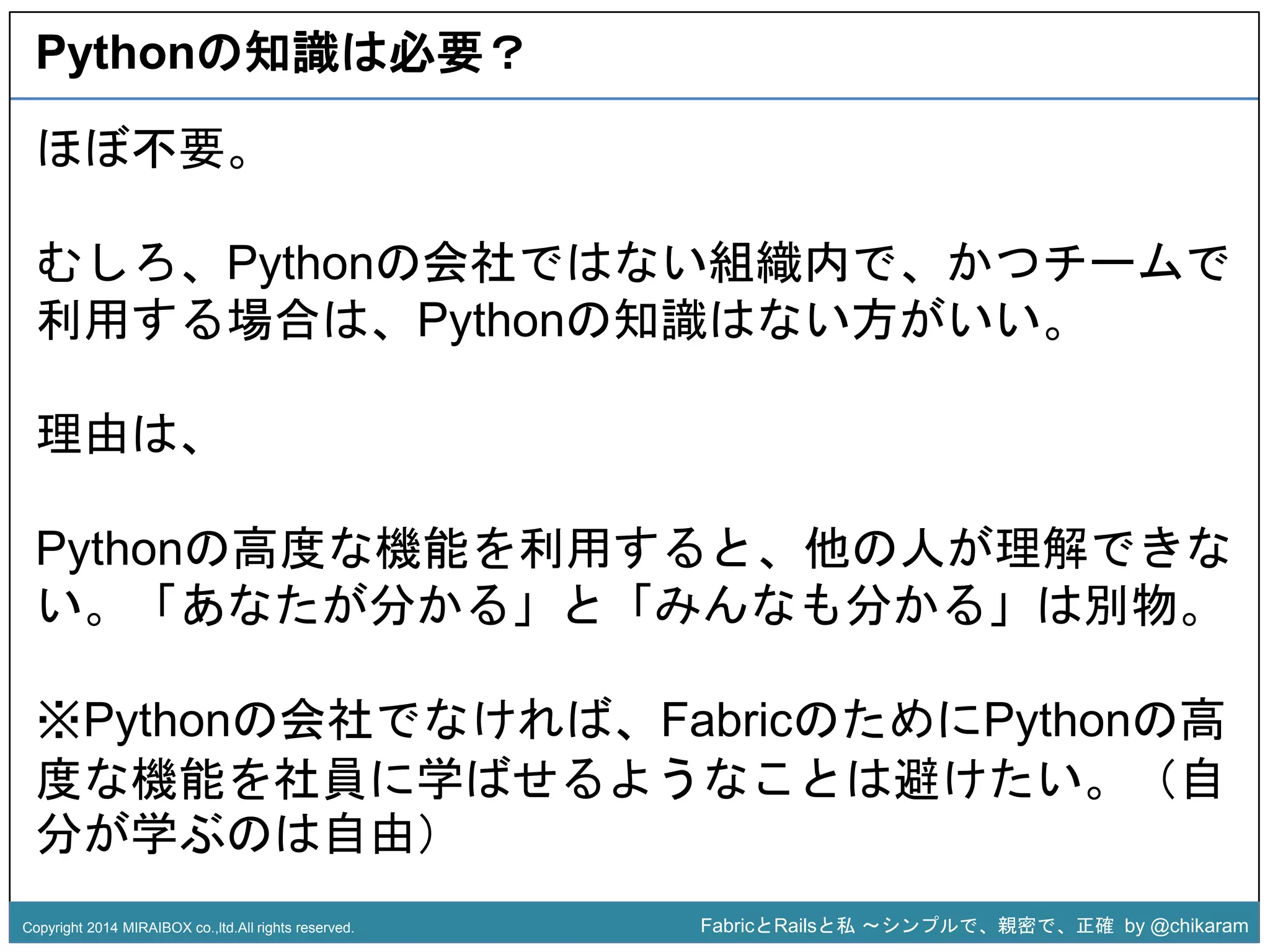 Pythonの知識は必要？ 
むしろ、Pythonの会社ではない組織内で、かつチームで 
利用する場合は、Pythonの知識はない方がいい。 
z 
ほぼ不要。 
理由は、 
Pythonの高度な機能を利用すると、他の人が理解できな 
い。「あなたが分かる」と「みんなも分かる」は別物。 
※Pythonの会社でなければ、FabricのためにPythonの高 
度な機能を社員に学ばせるようなことは避けたい。（自 
分が学ぶのは自由） 
Copyright 2014 MIRAIBOX co.,ltd.All rights reserved. FabricとRailsと私〜シンプルで、親密で、正確by @chikaram 
 