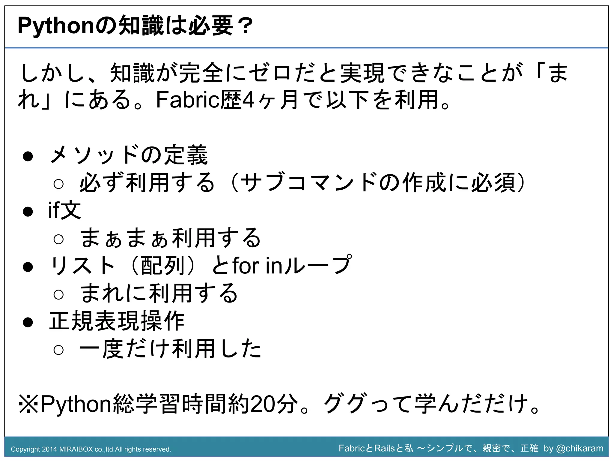 Pythonの知識は必要？ 
しかし、知識が完全にゼロだと実現できなことが「ま 
れ」にある。Fabric歴4ヶ月で以下を利用。 
○ 必ず利用する（サブコマンドの作成に必須） 
z 
● メソッドの定義 
● if文 
○ まぁまぁ利用する 
● リスト（配列）とfor inループ 
○ まれに利用する 
● 正規表現操作 
○ 一度だけ利用した 
※Python総学習時間約20分。ググって学んだだけ。 
Copyright 2014 MIRAIBOX co.,ltd.All rights reserved. FabricとRailsと私〜シンプルで、親密で、正確by @chikaram 
 