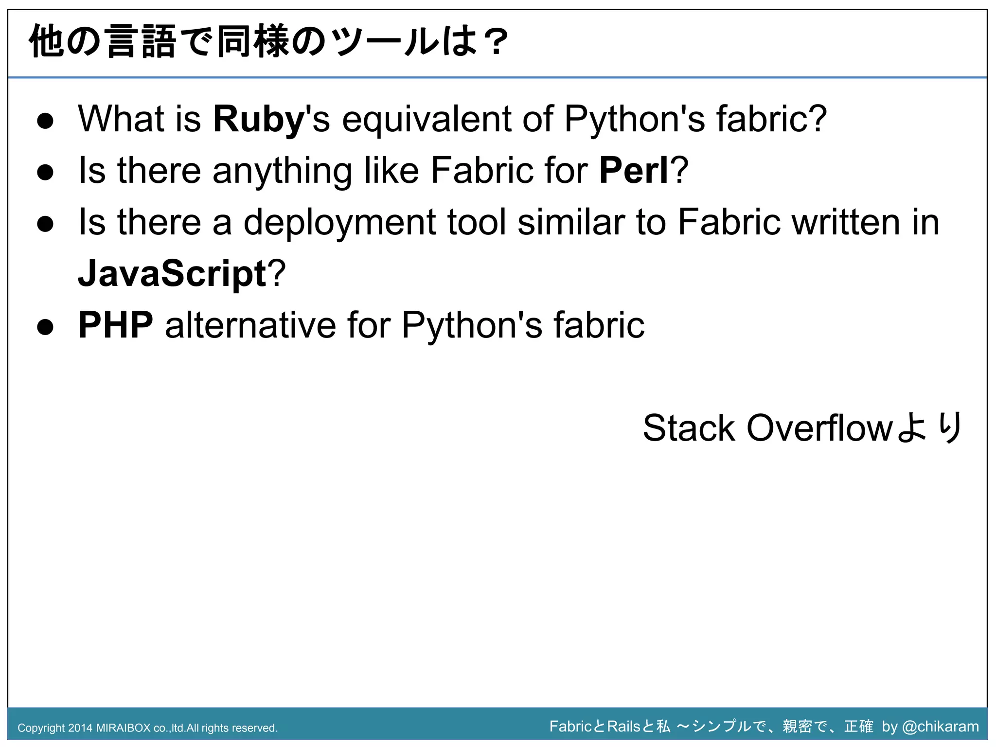 他の言語で同様のツールは？ 
● What is Ruby's equivalent of Python's fabric? 
● Is there anything like Fabric for Perl? 
● Is there a deployment tool similar to Fabric written in 
● PHP alternative for Python's fabric 
z 
JavaScript? 
Stack Overflowより 
Copyright 2014 MIRAIBOX co.,ltd.All rights reserved. FabricとRailsと私〜シンプルで、親密で、正確by @chikaram 
 