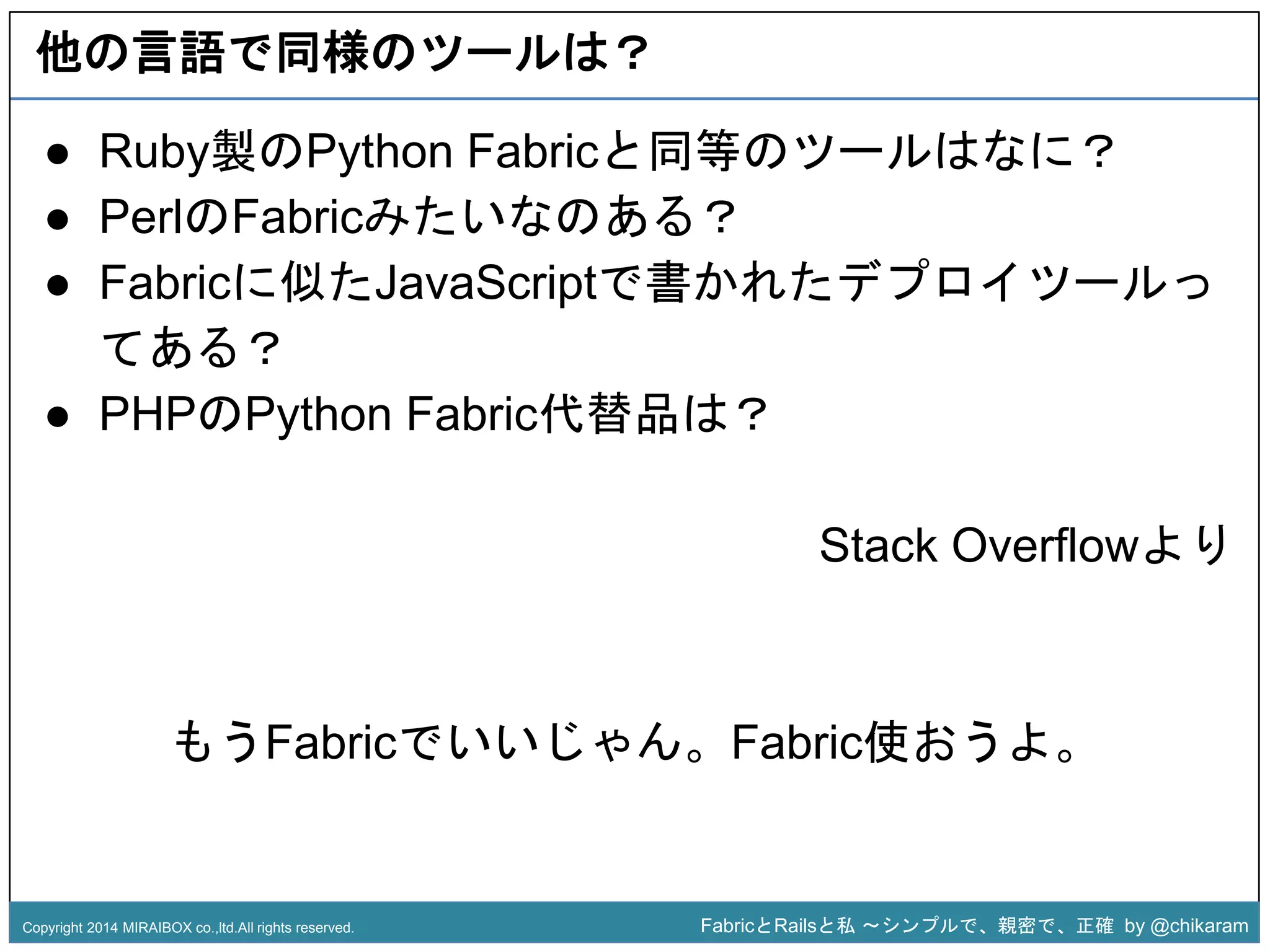 他の言語で同様のツールは？ 
● Ruby製のPython Fabricと同等のツールはなに？ 
● PerlのFabricみたいなのある？ 
● Fabricに似たJavaScriptで書かれたデプロイツールっ 
● PHPのPython Fabric代替品は？ 
z 
てある？ 
Stack Overflowより 
もうFabricでいいじゃん。Fabric使おうよ。 
Copyright 2014 MIRAIBOX co.,ltd.All rights reserved. FabricとRailsと私〜シンプルで、親密で、正確by @chikaram 
 