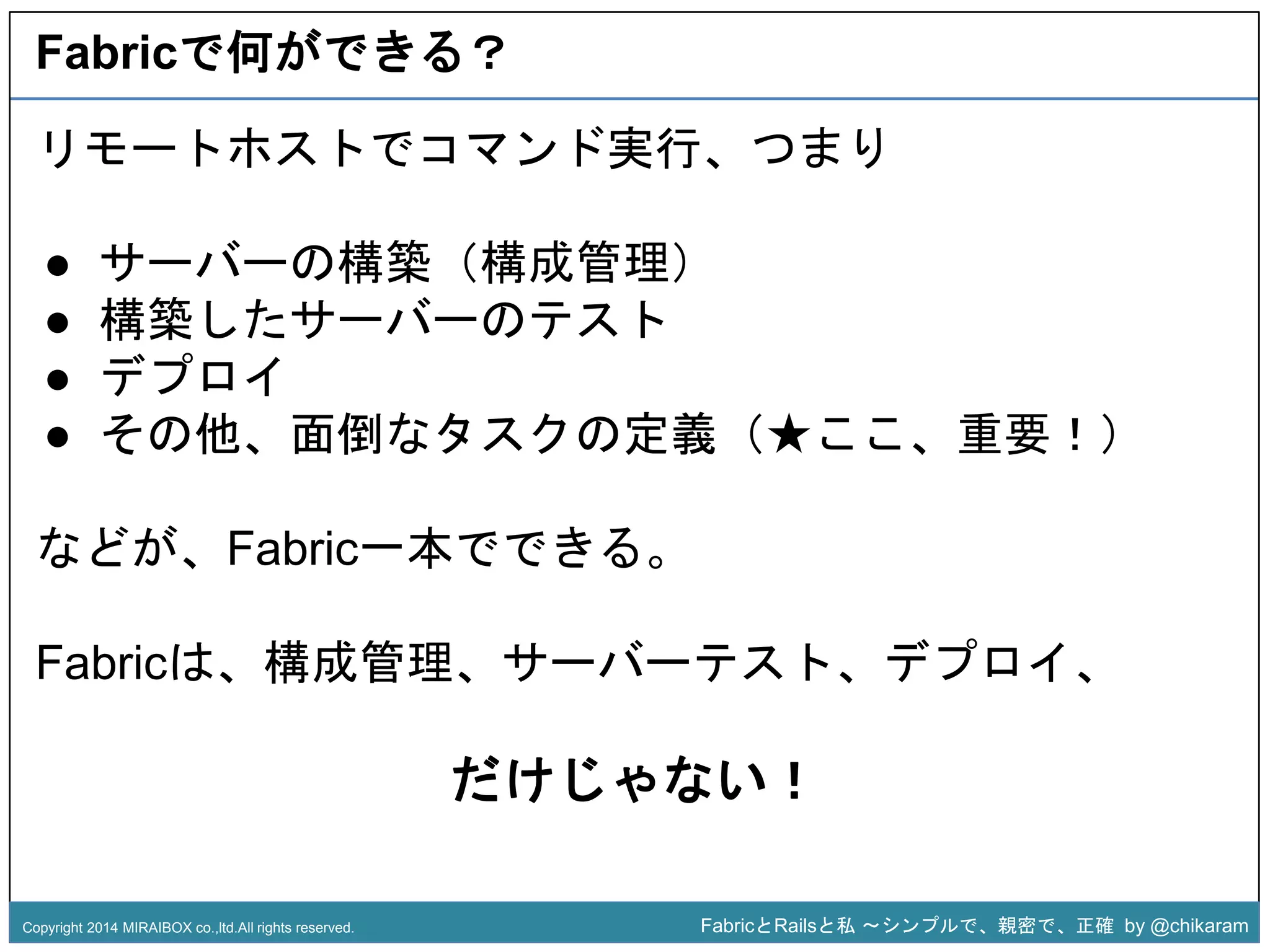 Fabricで何ができる？ 
リモートホストでコマンド実行、つまり 
● サーバーの構築（構成管理） 
● 構築したサーバーのテスト 
● デプロイ 
● その他、面倒なタスクの定義（★ここ、重要！） 
z 
などが、Fabric一本でできる。 
Fabricは、構成管理、サーバーテスト、デプロイ、 
だけじゃない！ 
Copyright 2014 MIRAIBOX co.,ltd.All rights reserved. FabricとRailsと私〜シンプルで、親密で、正確by @chikaram 
 