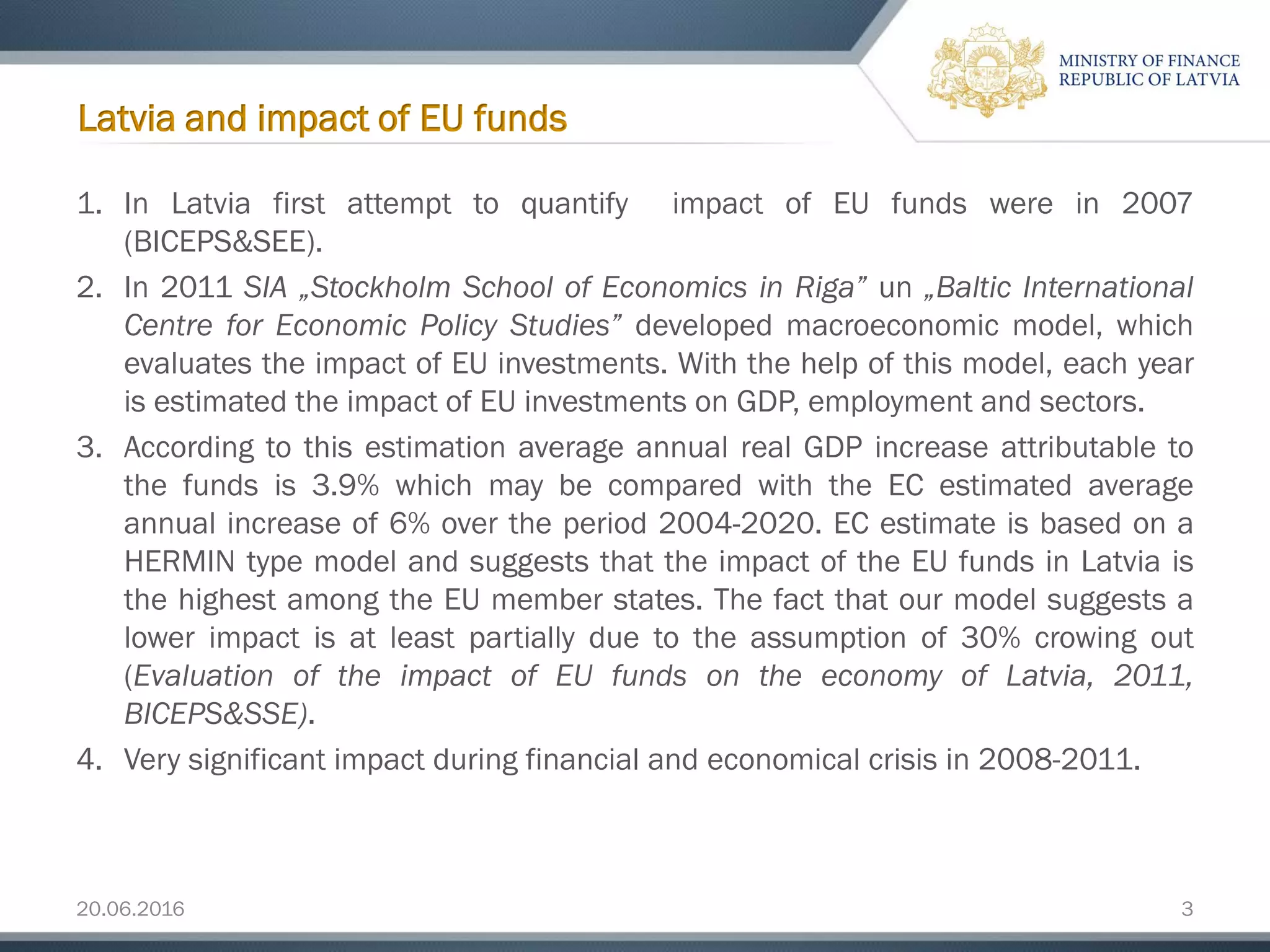 20.06.2016 3
1. In Latvia first attempt to quantify impact of EU funds were in 2007
(BICEPS&SEE).
2. In 2011 SIA „Stockholm School of Economics in Riga” un „Baltic International
Centre for Economic Policy Studies” developed macroeconomic model, which
evaluates the impact of EU investments. With the help of this model, each year
is estimated the impact of EU investments on GDP, employment and sectors.
3. According to this estimation average annual real GDP increase attributable to
the funds is 3.9% which may be compared with the EC estimated average
annual increase of 6% over the period 2004-2020. EC estimate is based on a
HERMIN type model and suggests that the impact of the EU funds in Latvia is
the highest among the EU member states. The fact that our model suggests a
lower impact is at least partially due to the assumption of 30% crowing out
(Evaluation of the impact of EU funds on the economy of Latvia, 2011,
BICEPS&SSE).
4. Very significant impact during financial and economical crisis in 2008-2011.
Latvia and impact of EU funds
 