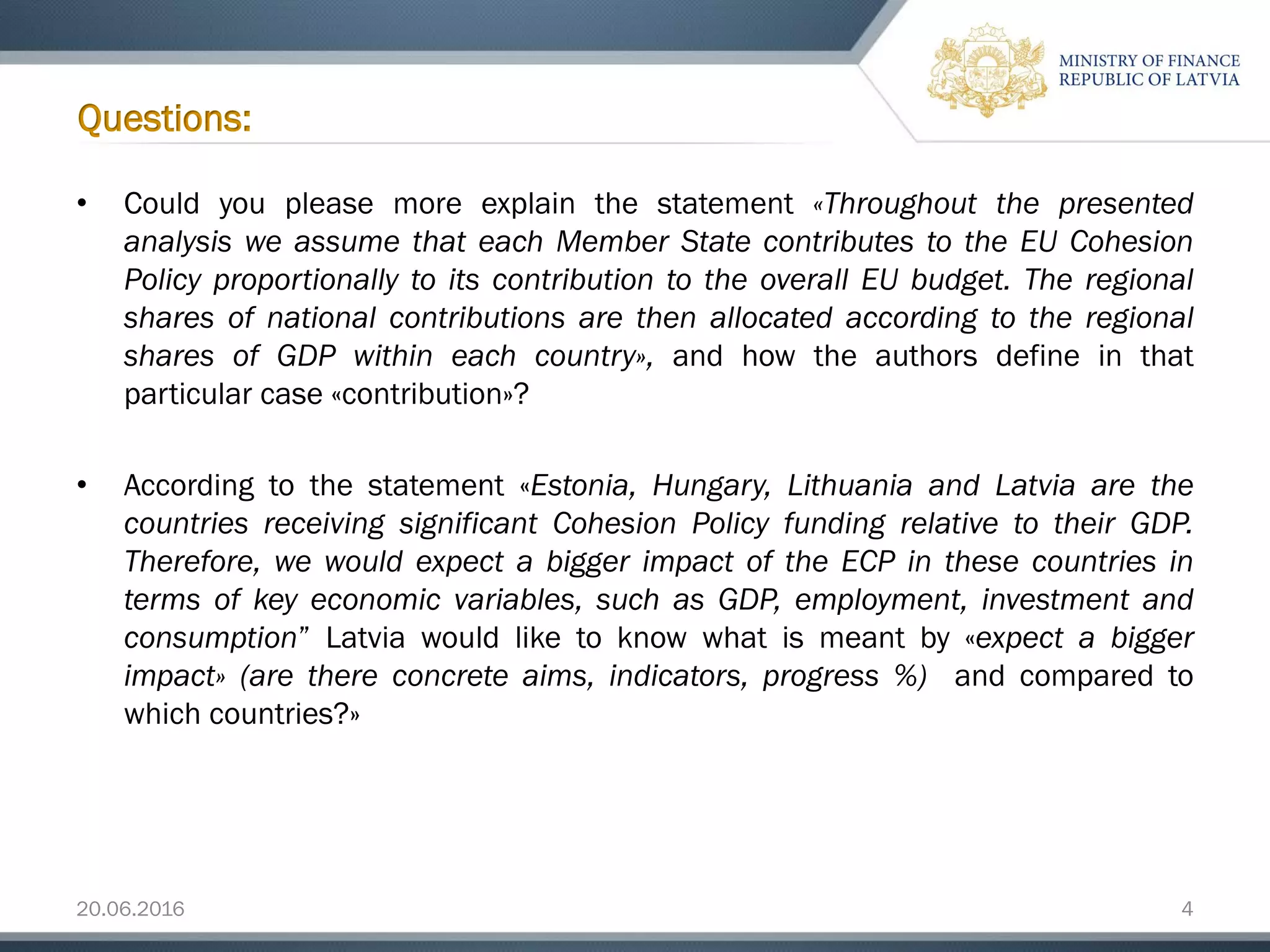20.06.2016 4
• Could you please more explain the statement «Throughout the presented
analysis we assume that each Member State contributes to the EU Cohesion
Policy proportionally to its contribution to the overall EU budget. The regional
shares of national contributions are then allocated according to the regional
shares of GDP within each country», and how the authors define in that
particular case «contribution»?
• According to the statement «Estonia, Hungary, Lithuania and Latvia are the
countries receiving significant Cohesion Policy funding relative to their GDP.
Therefore, we would expect a bigger impact of the ECP in these countries in
terms of key economic variables, such as GDP, employment, investment and
consumption” Latvia would like to know what is meant by «expect a bigger
impact» (are there concrete aims, indicators, progress %) and compared to
which countries?»
Questions:
 