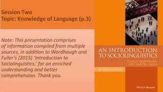 Session Two
Topic: Knowledge of Language (p.3)
Note: This presentation comprises
of information compiled from multiple
sources, in addition to Wardhaugh and
Fuller’s (2015) ‘Introduction to
Sociolinguistics,’ for an enriched
understanding and better
comprehension. Thank you.
 