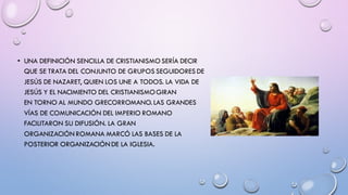 • UNA DEFINICIÓN SENCILLA DE CRISTIANISMO SERÍA DECIR
QUE SE TRATA DEL CONJUNTO DE GRUPOS SEGUIDORES DE
JESÚS DE NAZARET, QUIEN LOS UNE A TODOS. LA VIDA DE
JESÚS Y EL NACIMIENTO DEL CRISTIANISMOGIRAN
EN TORNO AL MUNDO GRECORROMANO. LAS GRANDES
VÍAS DE COMUNICACIÓN DEL IMPERIO ROMANO
FACILITARON SU DIFUSIÓN. LA GRAN
ORGANIZACIÓN ROMANA MARCÓ LAS BASES DE LA
POSTERIOR ORGANIZACIÓNDE LA IGLESIA.
 