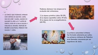 • LO ÚNICO QUE PODEMOS AFIRMAR
CON CERTEZA ES QUE ERA JUDÍO,
HIJO DE JOSÉ Y MARÍA, NACIDO EN
NAZARET EL AÑO 6 O 7 ANTES DE
CRISTO, VIVÍA EN LA BAJA GALILEA Y
HABLABA EL ARAMEO. DESPUÉS DE
RECIBIR EL BAUTISMO, PREDICÓ POR
GALILEA Y JUDEA.
Podemos destacar tres etapas en la
evolución del cristianismo:
1) La época primitiva (años 30-39).
2) La época apostólica (años 49-65).
3) La época de los evangelizadores
(65-95).
La primera comunidad cristiana
fue formada solamente por judíos.
Los primeros cristianos de Palestina
eran llamados nazarenos por ser
seguidores de Jesús.
 