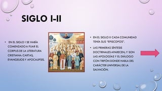 SIGLO I-II
• EN EL SIGLO I SE HABÍA
COMENZADOA FIJAR EL
CORPUS DE LA LITERATURA
CRISTIANA: CARTAS,
EVANGELIOS Y APOCALIPSIS.
• EN EL SIGLO II CADA COMUNIDAD
TENÍA SUS “EPISCOPOS”.
• LAS PRIMERAS SÍNTESIS
DOCTRINALES APARECEN; Y SON
LAS APOLOGÍAS Y EL DIÁLOGO
CON TRIFÓN DONDE HABLA DEL
CARÁCTER UNIVERSAL DE LA
SALVACIÓN.
 