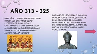 AÑO 313 - 325 • EN EL AÑO 325 SE CELEBRA EL CONCILIO
DE NICEA DONDE ARRIANO, SACERDOTE
DE LA COMUNIDAD DE ALEJANDRÍA
PONE EN DUDA LA CONSUSTANCIALIDAD
DEL VERBO DIVINO. SEPARA EL PADRE DEL
HIJO. NI JESÚS ES HOMBRE NI DIOS ES
COMO EL PADRE.
• EN EL AÑO 313 CONSTANTINO ESCOGE EL
DIOS DE LOS CRISTIANOS COMO
PROTECTOR DE SU IMPERIO Y EL
CRISATIANISMO PASA DE SER UNA SECTA
AL MARGEN DE LA CIVILIZACION ROMANA
A UNA INSTITUCION PREPARADA PARA
ASIMILAR TODA LA SOCIEDAD
 