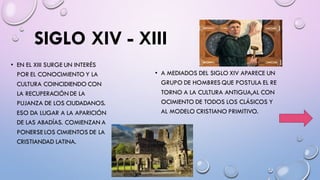 SIGLO XIV - XIII
• EN EL XIII SURGE UN INTERÉS
POR EL CONOCIMIENTO Y LA
CULTURA COINCIDIENDO CON
LA RECUPERACIÓNDE LA
PUJANZA DE LOS CIUDADANOS.
ESO DA LUGAR A LA APARICIÓN
DE LAS ABADÍAS. COMIENZAN A
PONERSE LOS CIMIENTOS DE LA
CRISTIANDAD LATINA.
• A MEDIADOS DEL SIGLO XIV APARECE UN
GRUPO DE HOMBRES QUE POSTULA EL RE
TORNO A LA CULTURA ANTIGUA,AL CON
OCIMIENTO DE TODOS LOS CLÁSICOS Y
AL MODELO CRISTIANO PRIMITIVO.
 