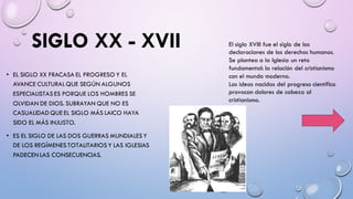SIGLO XX - XVII
• EL SIGLO XX FRACASA EL PROGRESO Y EL
AVANCE CULTURAL QUE SEGÚN ALGUNOS
ESPECIALISTAS ES PORQUE LOS HOMBRES SE
OLVIDAN DE DIOS. SUBRAYAN QUE NO ES
CASUALIDAD QUE EL SIGLO MÁS LAICO HAYA
SIDO EL MÁS INJUSTO.
• ES EL SIGLO DE LAS DOS GUERRAS MUNDIALES Y
DE LOS REGÍMENES TOTALITARIOS Y LAS IGLESIAS
PADECEN LAS CONSECUENCIAS.
El siglo XVIII fue el siglo de las
declaraciones de los derechos humanos.
Se plantea a la Iglesia un reto
fundamental: la relación del cristianismo
con el mundo moderno.
Las ideas nacidas del progreso científico
provocan dolores de cabeza al
cristianismo.
 
