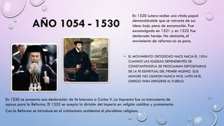 AÑO 1054 - 1530
• EL MOVIMIENTO ORTODOXO NACE HACIA EL 1054
CUANDO LAS IGLESIAS DEPENDIENTES DE
CONSTANTINOPLA SE PROCLAMAN DEPOSITARIAS
DE LA FE ESPIRITUAL DEL PRIMER MILENIO. SUS
MONJES NO USARON NUNCA NI EL LATÍN NI EL
GRIEGO PARA DIRIGIRSE AL PUEBLO.
En 1520 Lutero recibe una vitola papal
demandándole que se retracte de sus
ideas bajo pena de excomunión. Fue
excomulgado en 1521 y en 1522 fue
declarado hereje. No obstante, el
movimiento de reforma no se para.
En 1530 se presenta una declaración de fe luterana a Carlos V. La imprenta fue un instrumento de
apoyo para la Reforma. El 1555 se acepta la división del Imperio en religión católica y protestante.
Con la Reforma se introduce en el cristianismo occidental el pluralismo religioso.
 