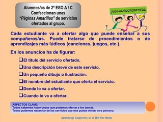 Alumnos/as de 2º ESO A / C
Confeccionan unas
“Páginas Amarillas” de servicios
ofertados al grupo.
Cada estudiante va a ofertar algo que puede enseñar a sus
compañeros/as. Puede tratarse de procedimientos o de
aprendizajes más lúdicos (canciones, juegos, etc.).
En los anuncios ha de figurar:

El título del servicio ofertado.
Una descripción breve de este servicio.
Un pequeño dibujo o ilustración.
El nombre del estudiante que oferta el servicio.
Donde lo va a ofertar.
Cuando lo va a ofertar.
ASPECTOS CLAVE:
Todos sabemos hacer cosas que podemos ofertar a los demás.
Todos podemos necesitar de los servicios que nos pueda ofertar otra persona.
Aprendizaje Cooperativo en el IES Pino Manso

 