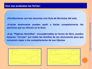 Una vez acabadas las fichas:

Confeccionar con los anuncios una Guía de Servicios del aula.

Las “Páginas Amarillas”, encuadernadas en forma de libro, pueden
hacerse “circular” por todas las familias de los alumnos/as para que
conozcan mejor a los compañeros/as de sus hijos/as

Aprendizaje Cooperativo en el IES Pino Manso

Los/as alumnos/as pueden pedir a los/as compañeros/as los
servicios que se ofrecen en la Guía.

 
