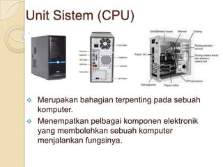 Unit Sistem (CPU)
 Merupakan bahagian terpenting pada sebuah
komputer.
 Menempatkan pelbagai komponen elektronik
yang membolehkan sebuah komputer
menjalankan fungsinya.
 