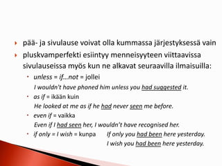  pää- ja sivulause voivat olla kummassa järjestyksessä vain
 pluskvamperfekti esiintyy menneisyyteen viittaavissa
sivulauseissa myös kun ne alkavat seuraavilla ilmaisuilla:
 unless = if…not = jollei
I wouldn't have phoned him unless you had suggested it.
 as if = ikään kuin
He looked at me as if he had never seen me before.
 even if = vaikka
Even if I had seen her, I wouldn’t have recognised her.
 if only = I wish = kunpa If only you had been here yesterday.
I wish you had been here yesterday.
 