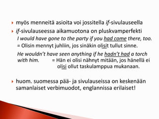  myös menneitä asioita voi jossitella if-sivulauseella
 if-sivulauseessa aikamuotona on pluskvamperfekti
I would have gone to the party if you had come there, too.
= Olisin mennyt juhliin, jos sinäkin olisit tullut sinne.
He wouldn’t have seen anything if he hadn’t had a torch
with him. = Hän ei olisi nähnyt mitään, jos hänellä ei
olisi ollut taskulamppua mukanaan.
 huom. suomessa pää- ja sivulauseissa on keskenään
samanlaiset verbimuodot, englannissa erilaiset!
 