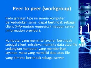 Peer to peer (workgroup)
17
Pada jaringan tipe ini semua komputer
berkedudukan sama, dapat bertindak sebagai
client (information requestor) maupun server
(information provider).
Komputer yang meminta layanan bertindak
sebagai client, misalnya meminta data atau file
sedangkan komputer yang memberikan
layanan, yaitu yang memiliki data atau file
yang diminta bertindak sebagai server.
 