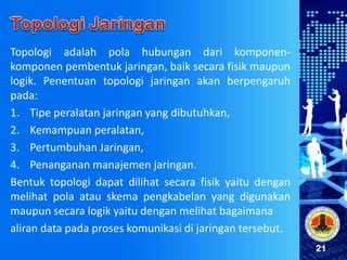 21
Topologi adalah pola hubungan dari komponen-
komponen pembentuk jaringan, baik secara fisik maupun
logik. Penentuan topologi jaringan akan berpengaruh
pada:
1. Tipe peralatan jaringan yang dibutuhkan,
2. Kemampuan peralatan,
3. Pertumbuhan Jaringan,
4. Penanganan manajemen jaringan.
Bentuk topologi dapat dilihat secara fisik yaitu dengan
melihat pola atau skema pengkabelan yang digunakan
maupun secara logik yaitu dengan melihat bagaimana
aliran data pada proses komunikasi di jaringan tersebut.
 