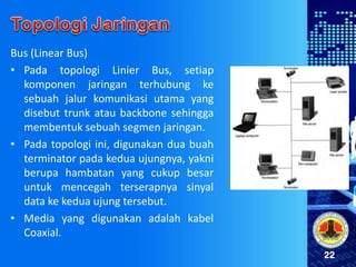 22
Bus (Linear Bus)
• Pada topologi Linier Bus, setiap
komponen jaringan terhubung ke
sebuah jalur komunikasi utama yang
disebut trunk atau backbone sehingga
membentuk sebuah segmen jaringan.
• Pada topologi ini, digunakan dua buah
terminator pada kedua ujungnya, yakni
berupa hambatan yang cukup besar
untuk mencegah terserapnya sinyal
data ke kedua ujung tersebut.
• Media yang digunakan adalah kabel
Coaxial.
 