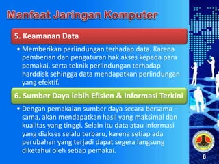 6
5. Keamanan Data
• Memberikan perlindungan terhadap data. Karena
pemberian dan pengaturan hak akses kepada para
pemakai, serta teknik perlindungan terhadap
harddisk sehingga data mendapatkan perlindungan
yang efektif.
6. Sumber Daya lebih Efisien & Informasi Terkini
• Dengan pemakaian sumber daya secara bersama –
sama, akan mendapatkan hasil yang maksimal dan
kualitas yang tinggi. Selain itu data atau informasi
yang diakses selalu terbaru, karena setiap ada
perubahan yang terjadi dapat segera langsung
diketahui oleh setiap pemakai.
 