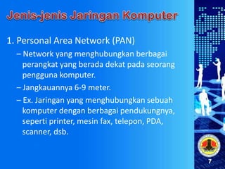 7
1. Personal Area Network (PAN)
– Network yang menghubungkan berbagai
perangkat yang berada dekat pada seorang
pengguna komputer.
– Jangkauannya 6-9 meter.
– Ex. Jaringan yang menghubungkan sebuah
komputer dengan berbagai pendukungnya,
seperti printer, mesin fax, telepon, PDA,
scanner, dsb.
 