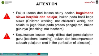 ATTENTION
• Fokus utama dari lesson study adalah bagaimana
siswa berpikir dan belajar, bukan pada hasil kerja
siswa (Children working; not children’s work), dan
selain itu juga fokus pada proses pengajaran, bukan
gurunya (teaching; not teachers).
• Kesuksesan lesson study dilihat dari pembelajaran
guru (teachers’ learning), bukan dari kesempurnaan
sebuah pelajaran (not in the perfection of a lesson)
Mahyudinnor, S.Pd., M.Ed., C.Ht. 10
 