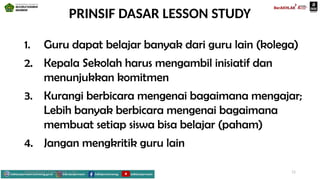 PRINSIF DASAR LESSON STUDY
1. Guru dapat belajar banyak dari guru lain (kolega)
2. Kepala Sekolah harus mengambil inisiatif dan
menunjukkan komitmen
3. Kurangi berbicara mengenai bagaimana mengajar;
Lebih banyak berbicara mengenai bagaimana
membuat setiap siswa bisa belajar (paham)
4. Jangan mengkritik guru lain
Mahyudinnor, S.Pd., M.Ed., C.Ht. 11
 
