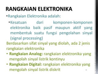 Rangkaian Elektronika adalah:
Kesatuan dari komponen-komponen
elektronika baik pasif maupun aktif yang
membentuk suatu fungsi pengolahan sinyal
(signal processing)
10
Berdasarkan sifat sinyal yang diolah, ada 2 jenis
rangkaian elektronika
• Rangkaian Analog: rangkaian elektronika yang
mengolah sinyal listrik kontinyu
• Rangkaian Digital: rangkaian elektronika yang
mengolah sinyal listrik diskrit
 