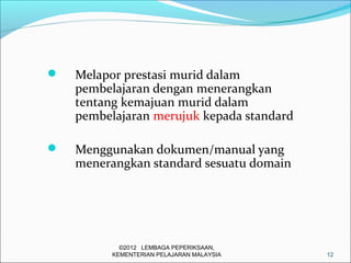    Melapor prestasi murid dalam
    pembelajaran dengan menerangkan
    tentang kemajuan murid dalam
    pembelajaran merujuk kepada standard

   Menggunakan dokumen/manual yang
    menerangkan standard sesuatu domain




            ©2012 LEMBAGA PEPERIKSAAN,
          KEMENTERIAN PELAJARAN MALAYSIA   12
 